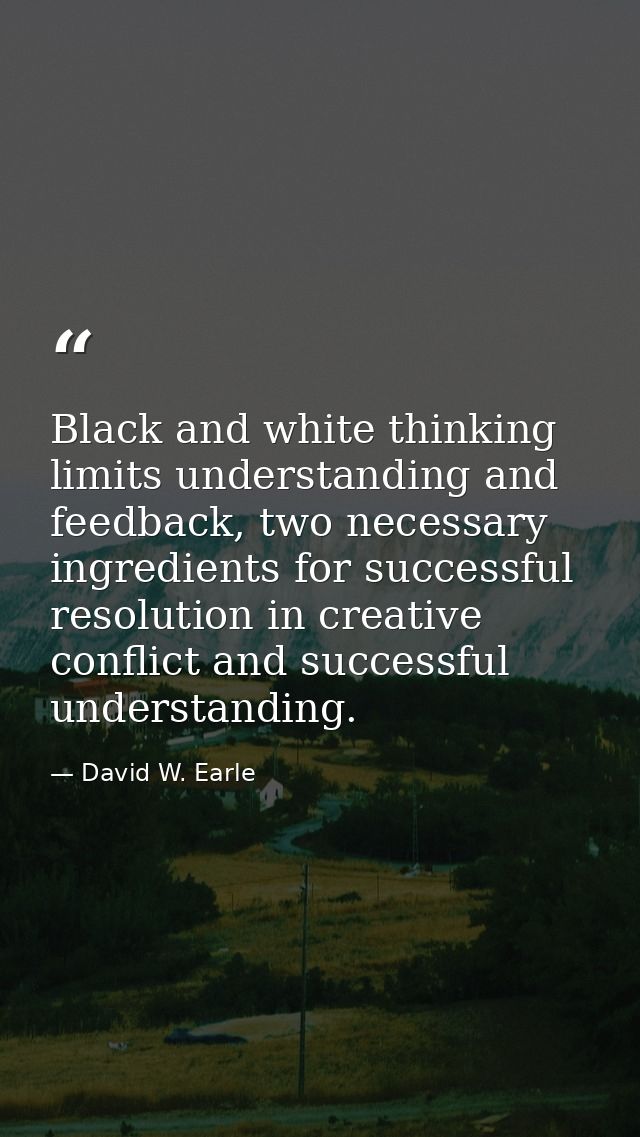 Black and white thinking limits understanding and feedback, two necessary ingredients for successful resolution in creat — David W. Earle