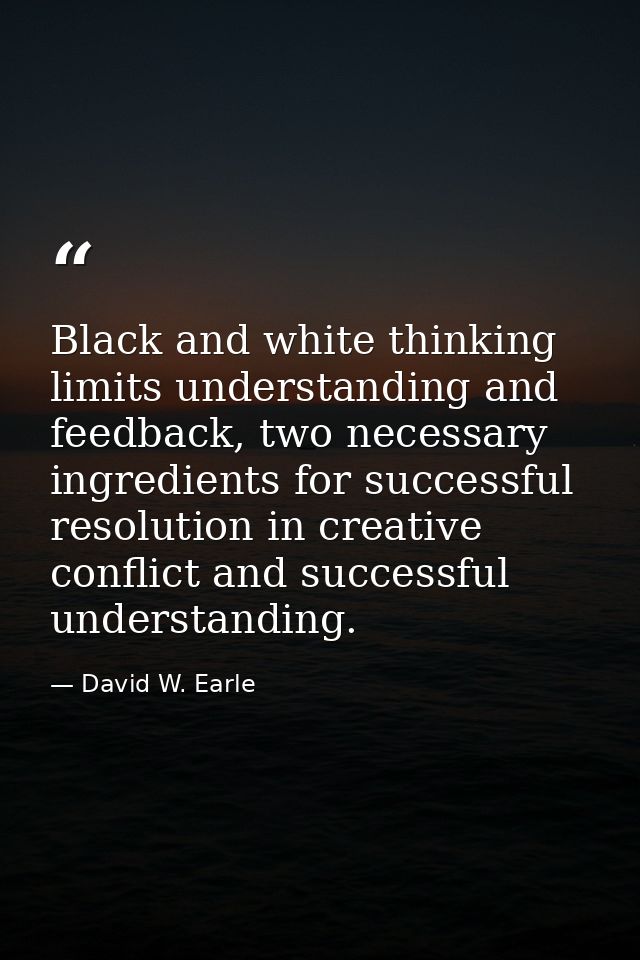 Black and white thinking limits understanding and feedback, two necessary ingredients for successful resolution in creat — David W. Earle