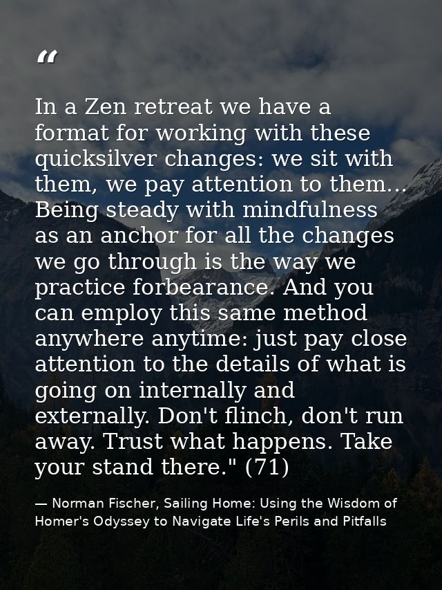 In a Zen retreat we have a format for working with these quicksilver changes: we sit with them, we pay attention to them — Norman Fischer, Sailing Home: Using the Wisdom of Homer's Odyssey to Navigate Life's Perils and Pitfalls