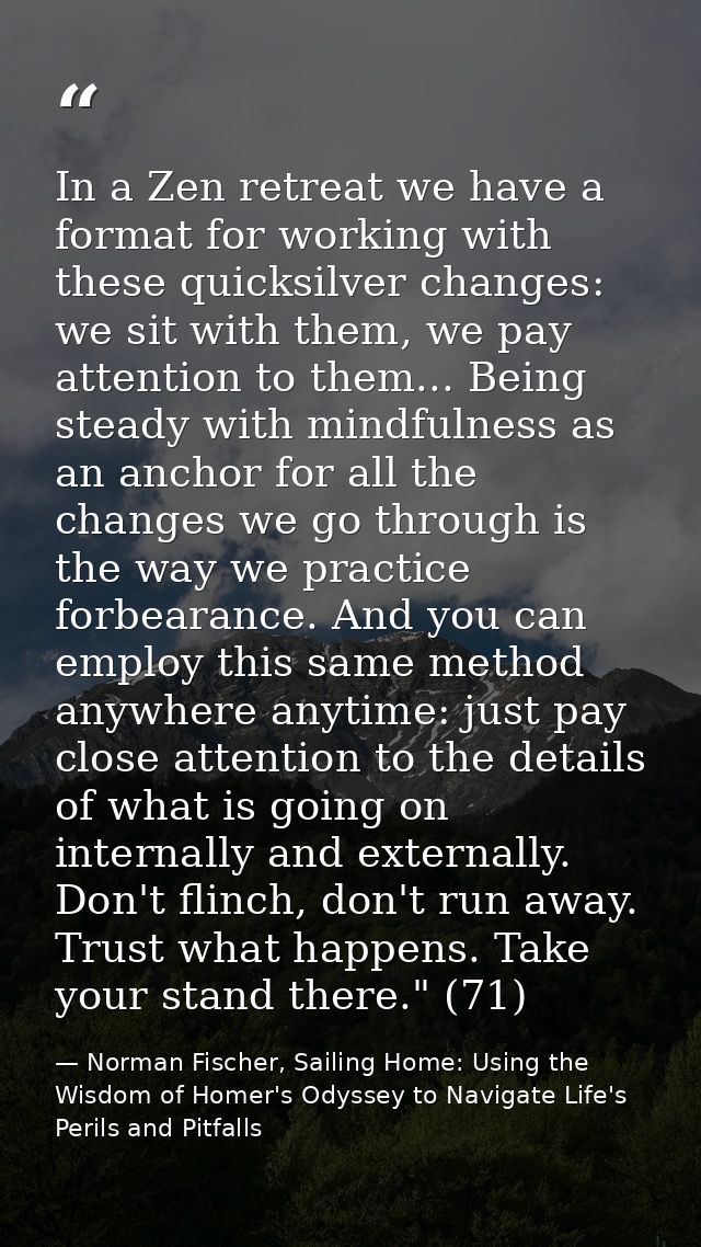 In a Zen retreat we have a format for working with these quicksilver changes: we sit with them, we pay attention to them — Norman Fischer, Sailing Home: Using the Wisdom of Homer's Odyssey to Navigate Life's Perils and Pitfalls