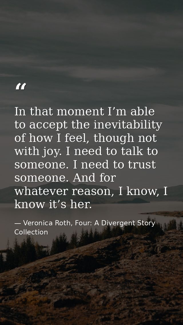 In that moment I’m able to accept the inevitability of how I feel, though not with joy. I need to talk to someone. I nee — Veronica Roth, Four: A Divergent Story Collection