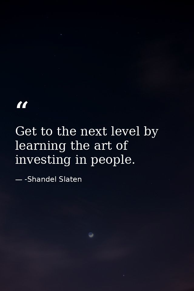 Get to the next level by learning the art of investing in people. — -Shandel Slaten