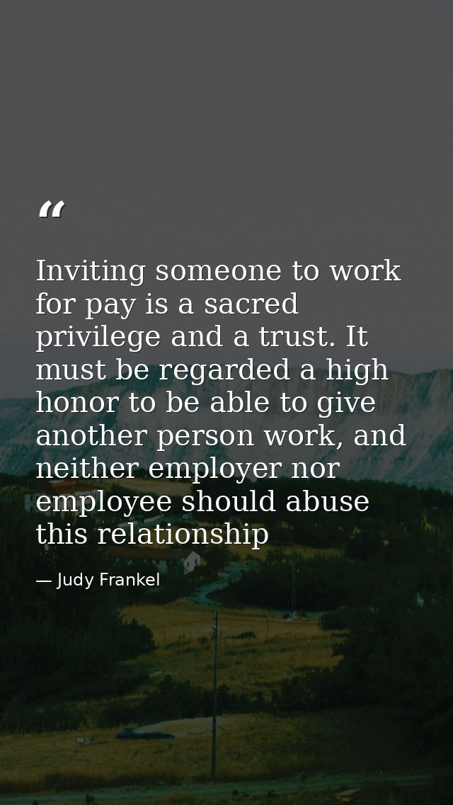 Inviting someone to work for pay is a sacred privilege and a trust. It must be regarded a high honor to be able to give  — Judy Frankel
