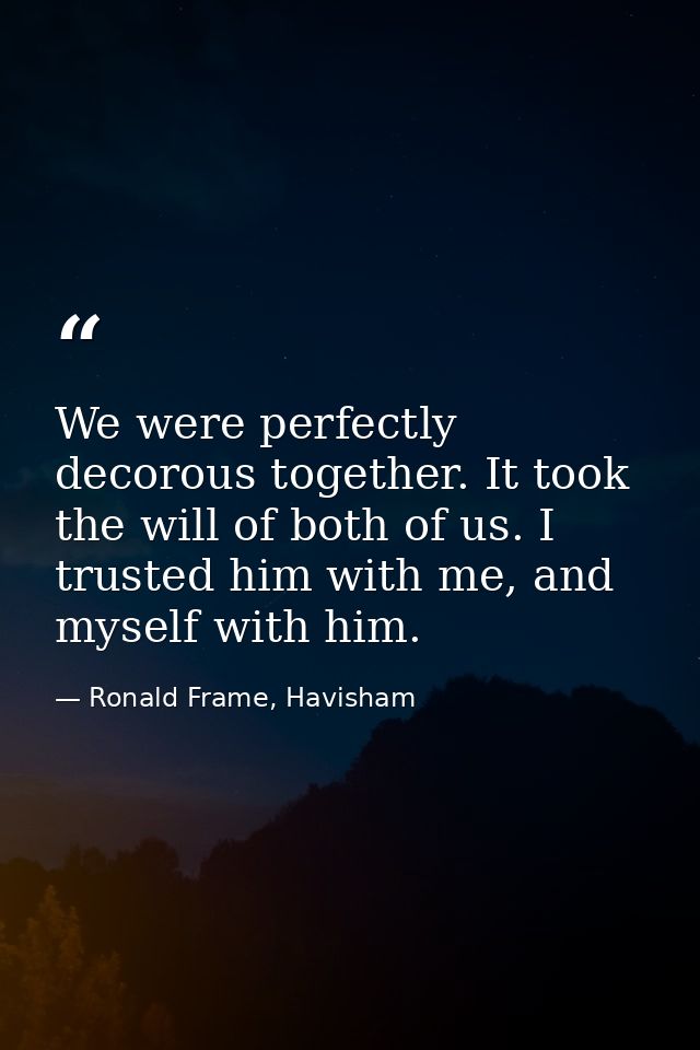 We were perfectly decorous together. It took the will of both of us. I trusted him with me, and myself with him. — Ronald Frame, Havisham