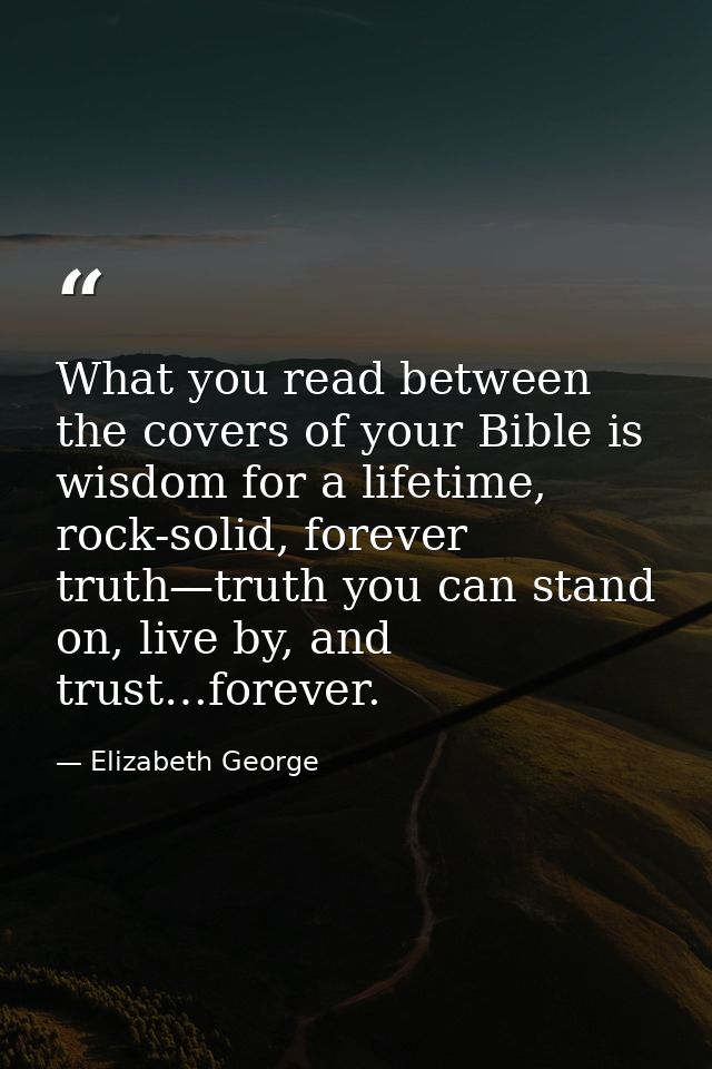 What you read between the covers of your Bible is wisdom for a lifetime, rock-solid, forever truth—truth you can stand o — Elizabeth George