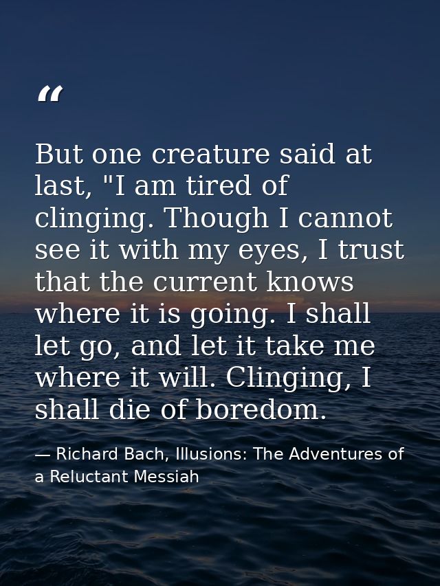 But one creature said at last, "I am tired of clinging. Though I cannot see it with my eyes, I trust that the current kn — Richard Bach, Illusions: The Adventures of a Reluctant Messiah