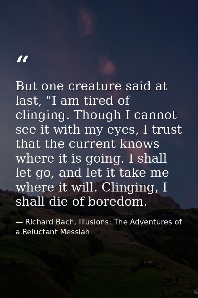 But one creature said at last, "I am tired of clinging. Though I cannot see it with my eyes, I trust that the current kn — Richard Bach, Illusions: The Adventures of a Reluctant Messiah