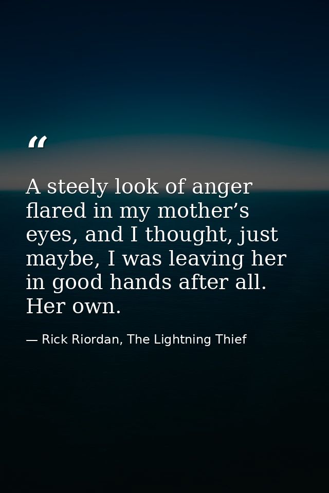 A steely look of anger flared in my mother’s eyes, and I thought, just maybe, I was leaving her in good hands after all. — Rick Riordan, The Lightning Thief