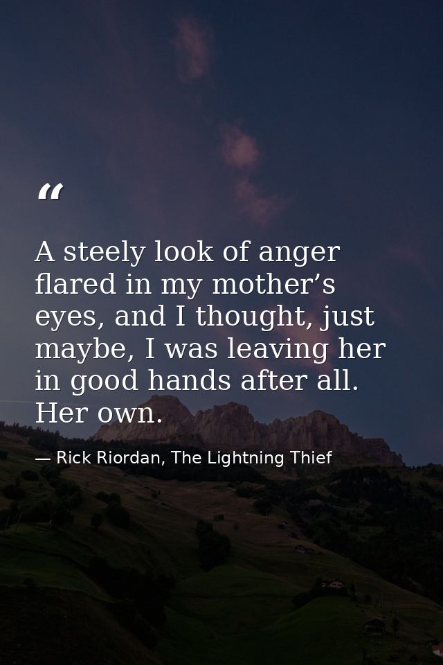 A steely look of anger flared in my mother’s eyes, and I thought, just maybe, I was leaving her in good hands after all. — Rick Riordan, The Lightning Thief
