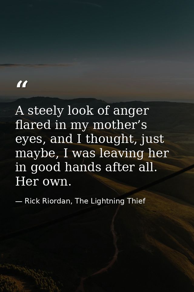 A steely look of anger flared in my mother’s eyes, and I thought, just maybe, I was leaving her in good hands after all. — Rick Riordan, The Lightning Thief