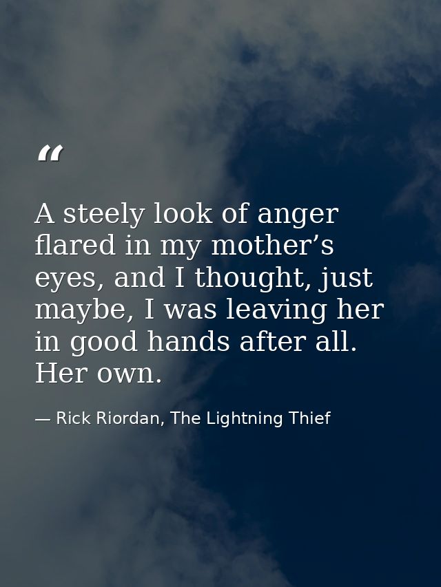 A steely look of anger flared in my mother’s eyes, and I thought, just maybe, I was leaving her in good hands after all. — Rick Riordan, The Lightning Thief