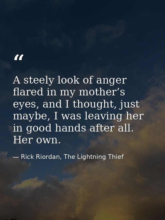 A steely look of anger flared in my mother’s eyes, and I thought, just maybe, I was leaving her in good hands after all. — Rick Riordan, The Lightning Thief