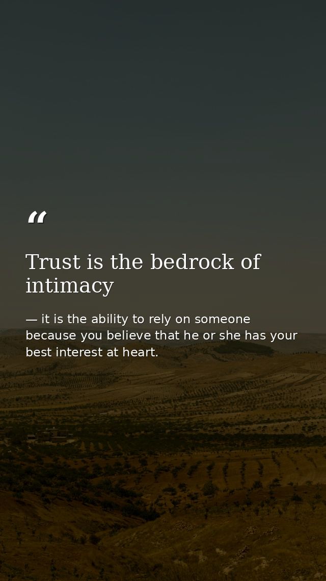 Trust is the bedrock of intimacy — it is the ability to rely on someone because you believe that he or she has your best interest at heart.