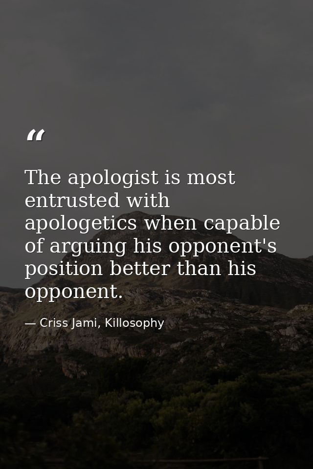 The apologist is most entrusted with apologetics when capable of arguing his opponent's position better than his opponen — Criss Jami, Killosophy
