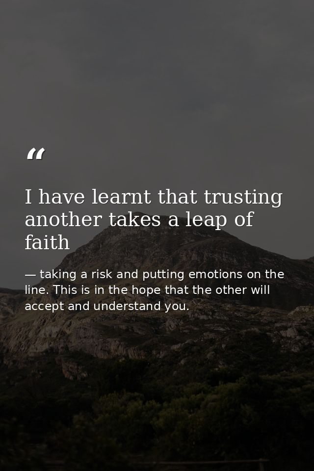 I have learnt that trusting another takes a leap of faith — taking a risk and putting emotions on the line. This is in the hope that the other will accept and understand you.