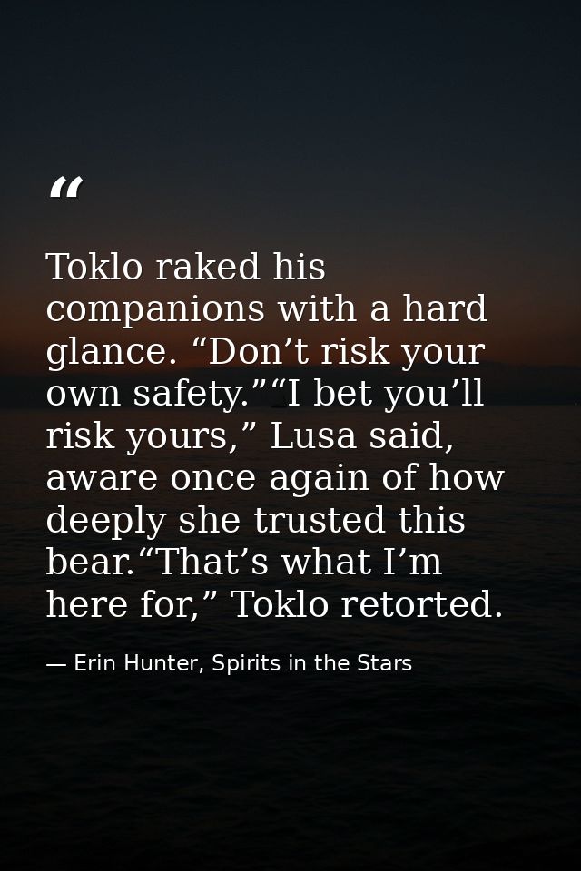 Toklo raked his companions with a hard glance. “Don’t risk your own safety.”“I bet you’ll risk yours,” Lusa said, aware  — Erin Hunter, Spirits in the Stars