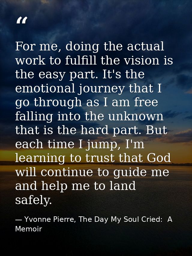 For me, doing the actual work to fulfill the vision is the easy part. It's the emotional journey that I go through as I  — Yvonne Pierre, The Day My Soul Cried:  A Memoir