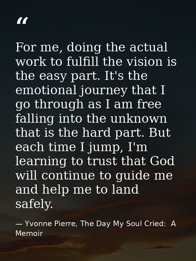 For me, doing the actual work to fulfill the vision is the easy part. It's the emotional journey that I go through as I  — Yvonne Pierre, The Day My Soul Cried:  A Memoir