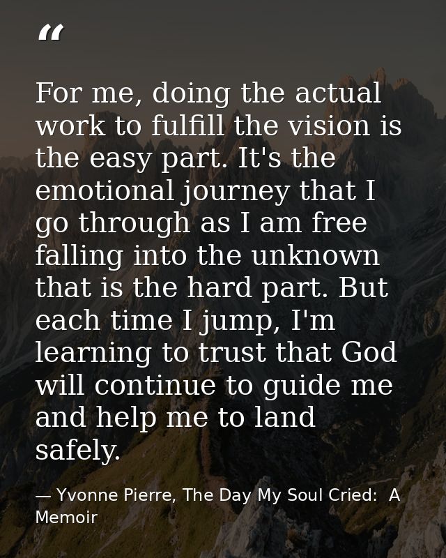 For me, doing the actual work to fulfill the vision is the easy part. It's the emotional journey that I go through as I  — Yvonne Pierre, The Day My Soul Cried:  A Memoir
