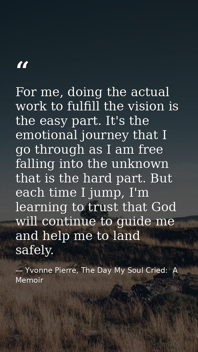 For me, doing the actual work to fulfill the vision is the easy part. It's the emotional journey that I go through as I  — Yvonne Pierre, The Day My Soul Cried:  A Memoir