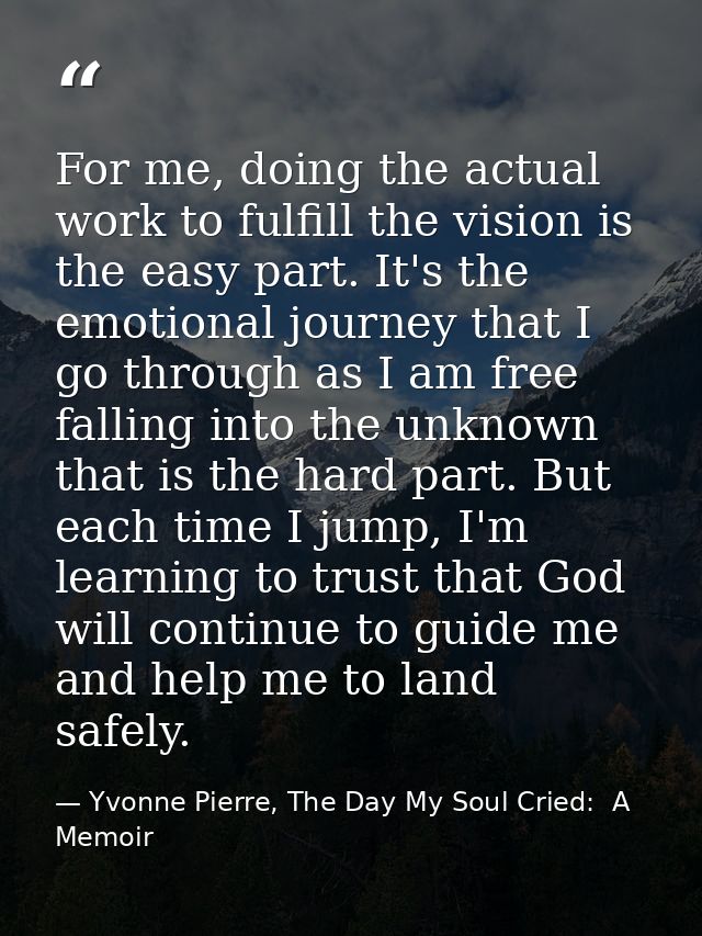 For me, doing the actual work to fulfill the vision is the easy part. It's the emotional journey that I go through as I  — Yvonne Pierre, The Day My Soul Cried:  A Memoir