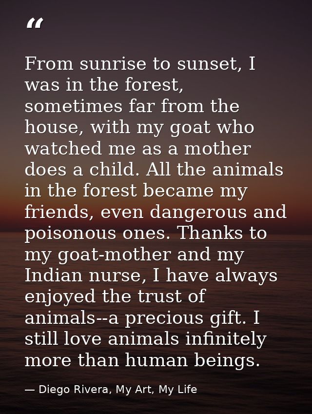 From sunrise to sunset, I was in the forest, sometimes far from the house, with my goat who watched me as a mother does  — Diego Rivera, My Art, My Life