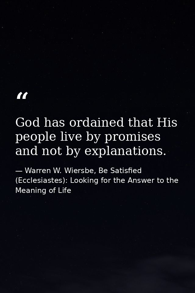 God has ordained that His people live by promises and not by explanations. — Warren W. Wiersbe, Be Satisfied (Ecclesiastes): Looking for the Answer to the Meaning of Life