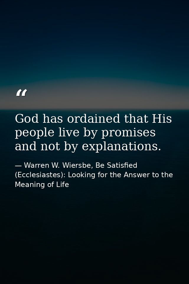 God has ordained that His people live by promises and not by explanations. — Warren W. Wiersbe, Be Satisfied (Ecclesiastes): Looking for the Answer to the Meaning of Life