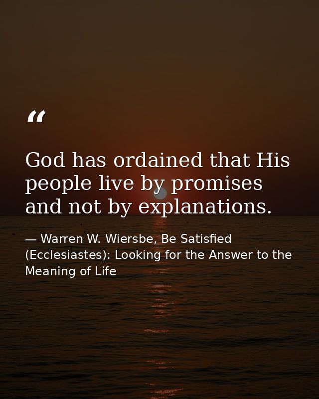 God has ordained that His people live by promises and not by explanations. — Warren W. Wiersbe, Be Satisfied (Ecclesiastes): Looking for the Answer to the Meaning of Life