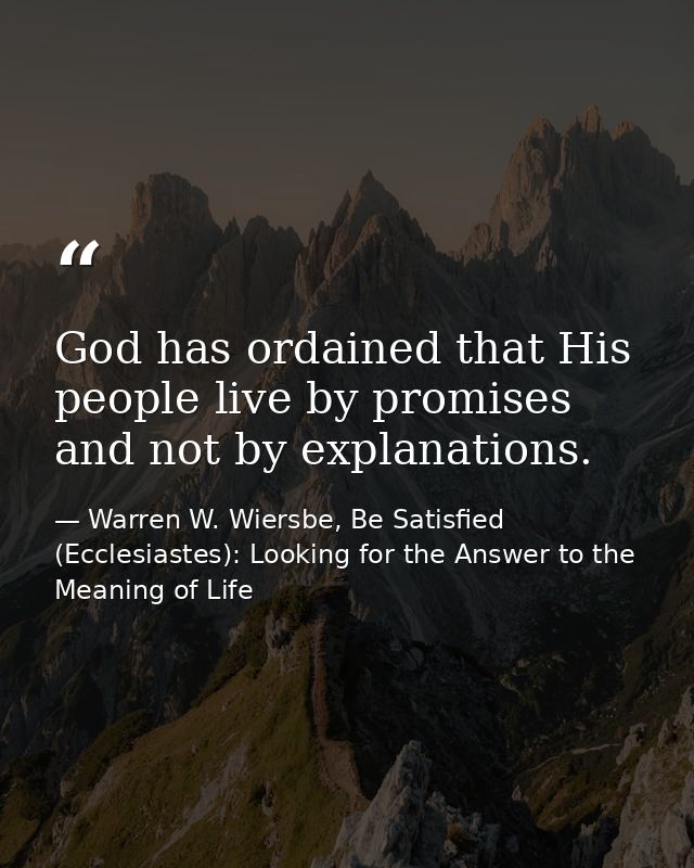 God has ordained that His people live by promises and not by explanations. — Warren W. Wiersbe, Be Satisfied (Ecclesiastes): Looking for the Answer to the Meaning of Life