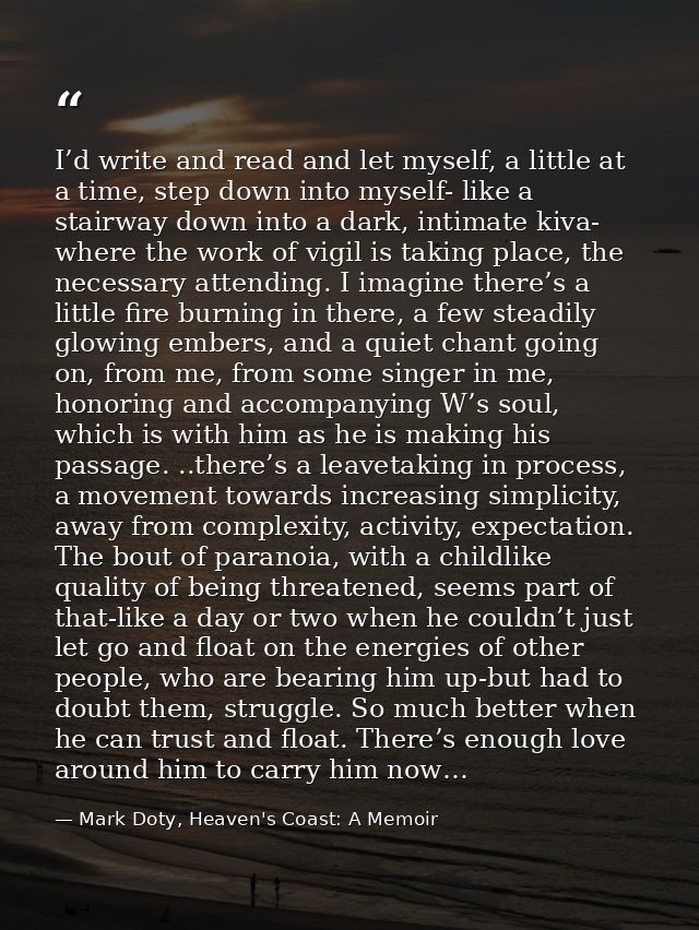 I’d write and read and let myself, a little at a time, step down into myself- like a stairway down into a dark, intimate — Mark Doty, Heaven's Coast: A Memoir