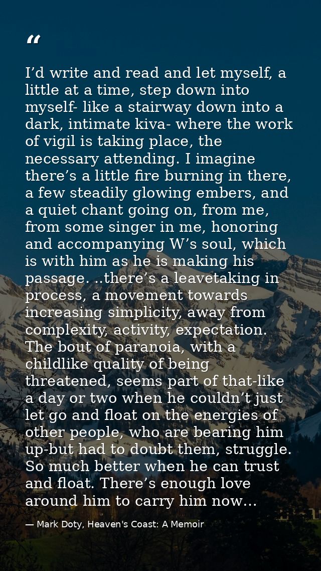 I’d write and read and let myself, a little at a time, step down into myself- like a stairway down into a dark, intimate — Mark Doty, Heaven's Coast: A Memoir