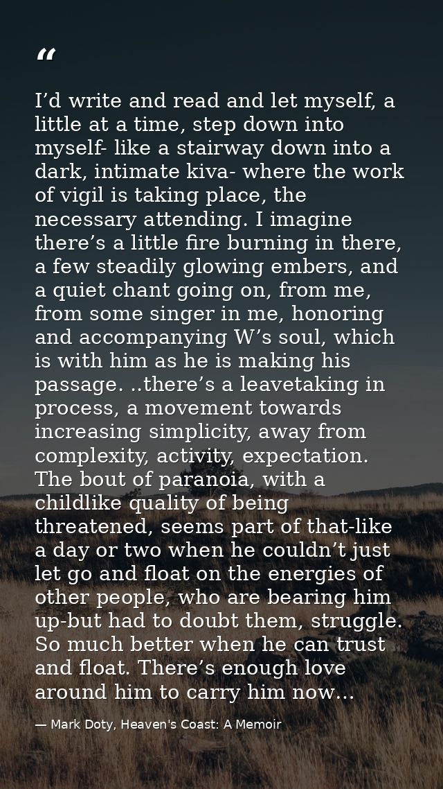 I’d write and read and let myself, a little at a time, step down into myself- like a stairway down into a dark, intimate — Mark Doty, Heaven's Coast: A Memoir