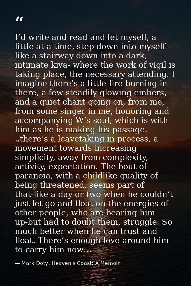 I’d write and read and let myself, a little at a time, step down into myself- like a stairway down into a dark, intimate — Mark Doty, Heaven's Coast: A Memoir