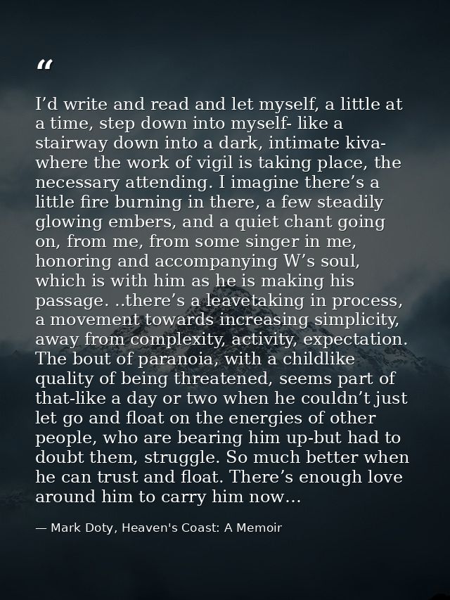 I’d write and read and let myself, a little at a time, step down into myself- like a stairway down into a dark, intimate — Mark Doty, Heaven's Coast: A Memoir