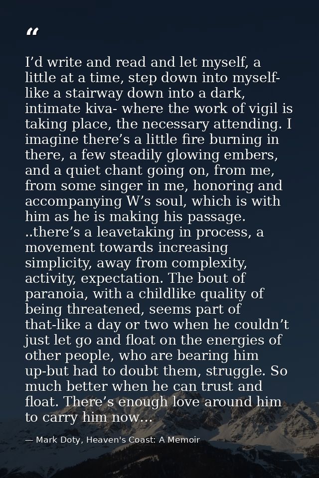 I’d write and read and let myself, a little at a time, step down into myself- like a stairway down into a dark, intimate — Mark Doty, Heaven's Coast: A Memoir