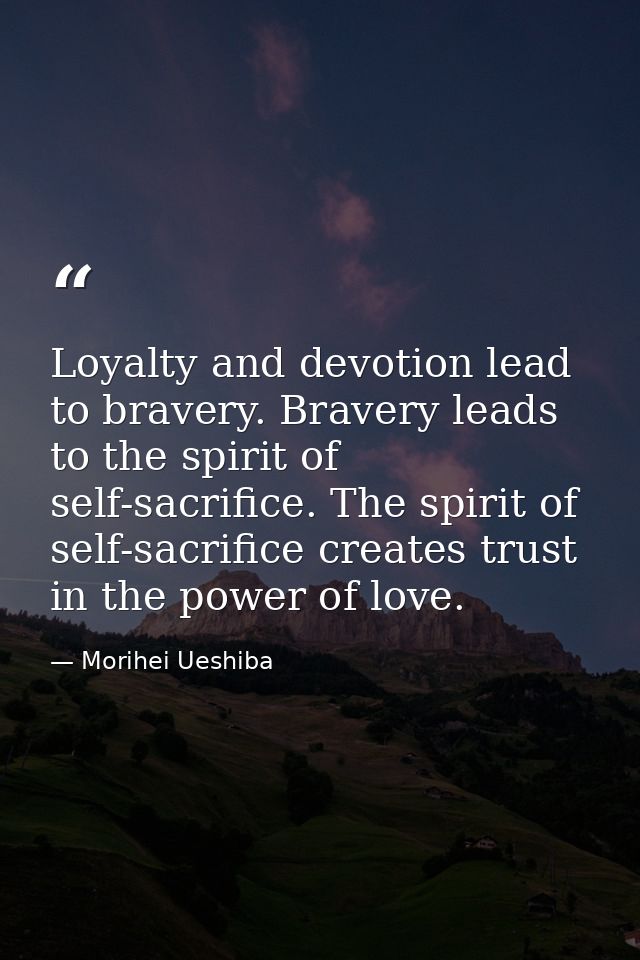 Loyalty and devotion lead to bravery. Bravery leads to the spirit of self-sacrifice. The spirit of self-sacrifice create — Morihei Ueshiba