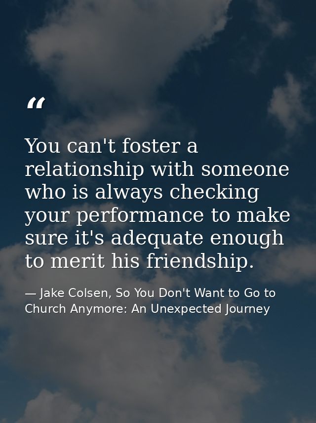You can't foster a relationship with someone who is always checking your performance to make sure it's adequate enough t — Jake Colsen, So You Don't Want to Go to Church Anymore: An Unexpected Journey