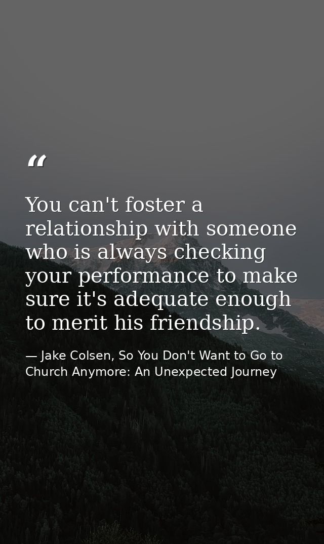 You can't foster a relationship with someone who is always checking your performance to make sure it's adequate enough t — Jake Colsen, So You Don't Want to Go to Church Anymore: An Unexpected Journey