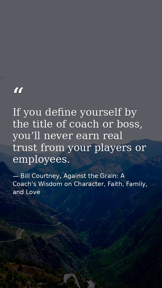 If you define yourself by the title of coach or boss, you’ll never earn real trust from your players or employees. — Bill Courtney, Against the Grain: A Coach's Wisdom on Character, Faith, Family, and Love