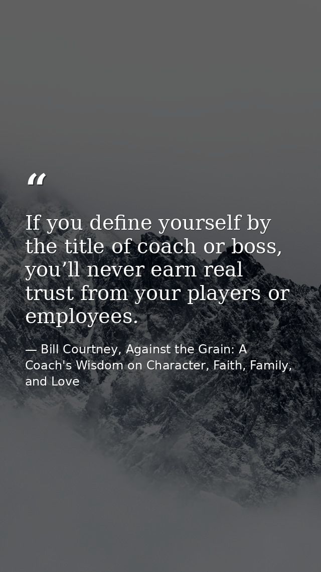If you define yourself by the title of coach or boss, you’ll never earn real trust from your players or employees. — Bill Courtney, Against the Grain: A Coach's Wisdom on Character, Faith, Family, and Love