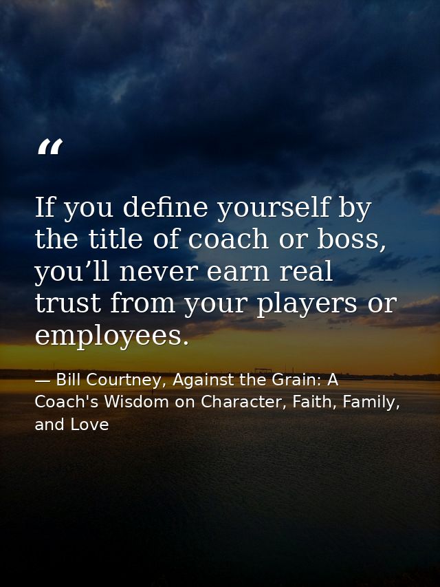 If you define yourself by the title of coach or boss, you’ll never earn real trust from your players or employees. — Bill Courtney, Against the Grain: A Coach's Wisdom on Character, Faith, Family, and Love