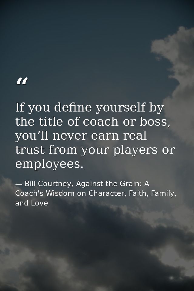 If you define yourself by the title of coach or boss, you’ll never earn real trust from your players or employees. — Bill Courtney, Against the Grain: A Coach's Wisdom on Character, Faith, Family, and Love
