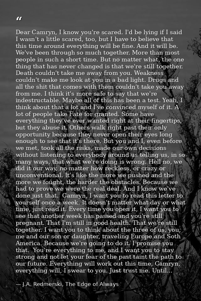 Dear Camryn, I know you're scared. I'd be lying if I said I wasn't a little scared, too, but I have to believe that this — J.A. Redmerski, The Edge of Always