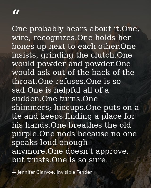 One probably hears about it.One, wire, recognizes.One holds her bones up next to each other.One insists, grinding the cl — Jennifer Clarvoe, Invisible Tender