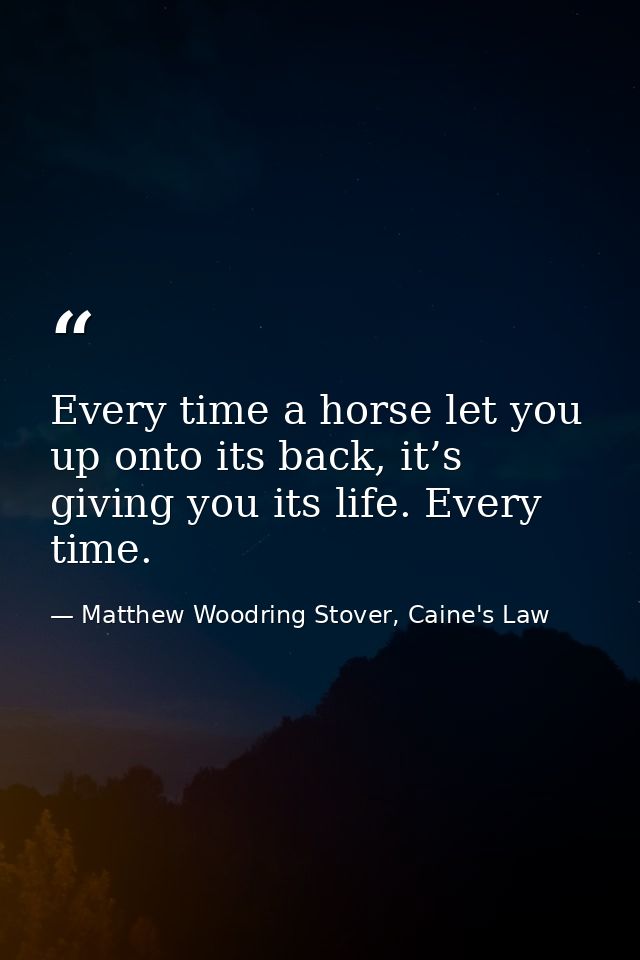 Every time a horse let you up onto its back, it’s giving you its life. Every time. — Matthew Woodring Stover, Caine's Law