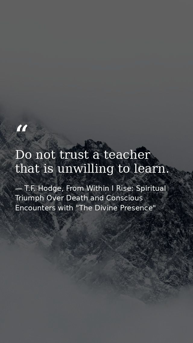Do not trust a teacher that is unwilling to learn. — T.F. Hodge, From Within I Rise: Spiritual Triumph Over Death and Conscious Encounters with "The Divine Presence"