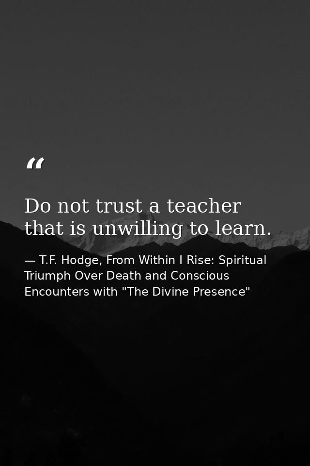 Do not trust a teacher that is unwilling to learn. — T.F. Hodge, From Within I Rise: Spiritual Triumph Over Death and Conscious Encounters with "The Divine Presence"