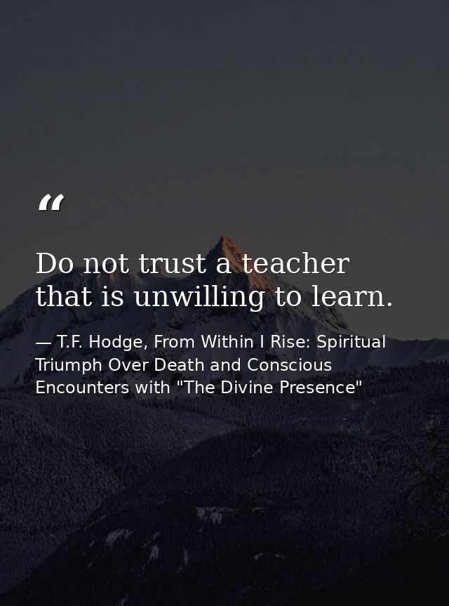 Do not trust a teacher that is unwilling to learn. — T.F. Hodge, From Within I Rise: Spiritual Triumph Over Death and Conscious Encounters with "The Divine Presence"