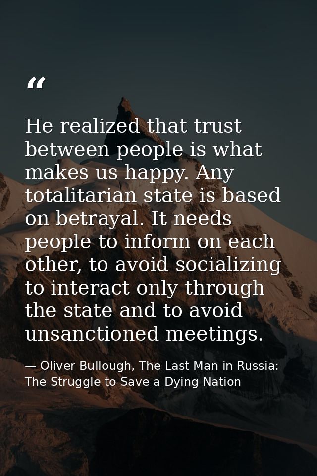 He realized that trust between people is what makes us happy. Any totalitarian state is based on betrayal. It needs peop — Oliver Bullough, The Last Man in Russia: The Struggle to Save a Dying Nation
